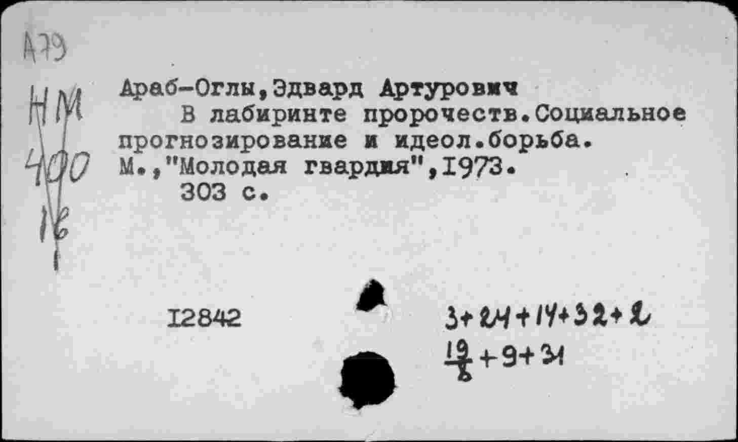 ﻿мк,» Араб-Оглы,Эдвард Артурович
ш 1*1 В лабиринте пророчеств.Социальное I прогнозирование и идеол.борьба.
ЧйО М»,"Молодая гвардия", 1973.
• ]	303 с.
12842
